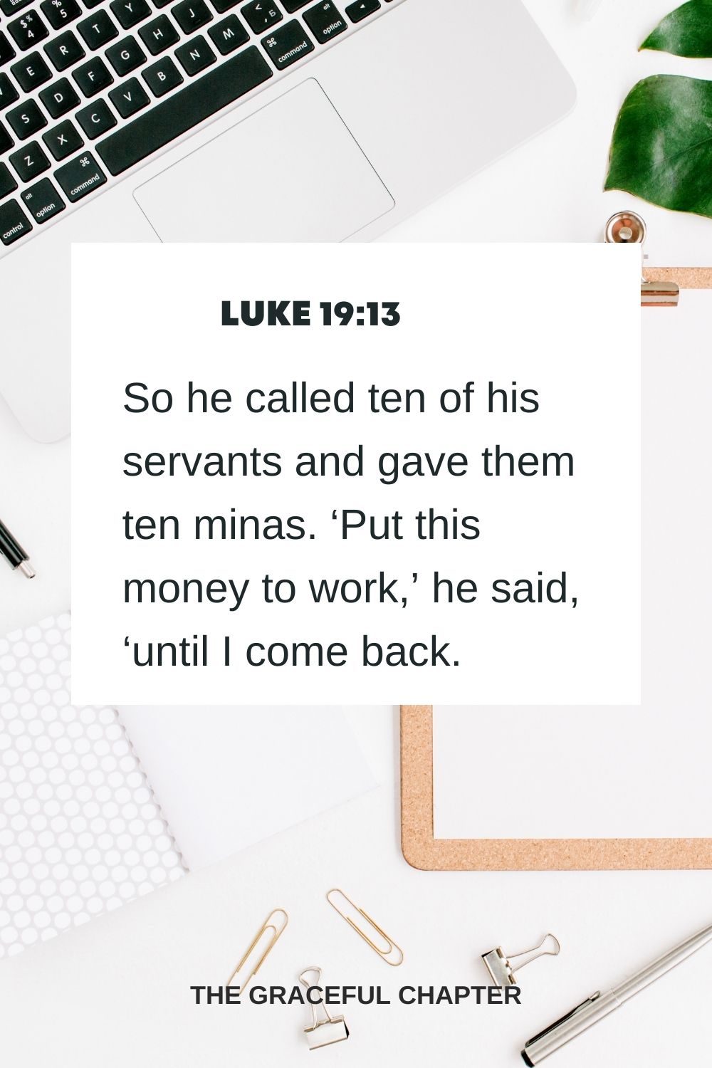 So he called ten of his servants and gave them ten minas. ‘Put this money to work,’ he said, ‘until I come back.’ Luke 19:13