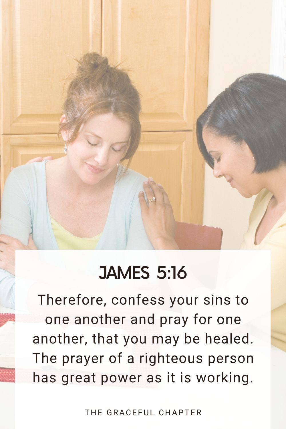 Therefore, confess your sins to one another and pray for one another, that you may be healed. The prayer of a righteous person has great power as it is working. James 5:16