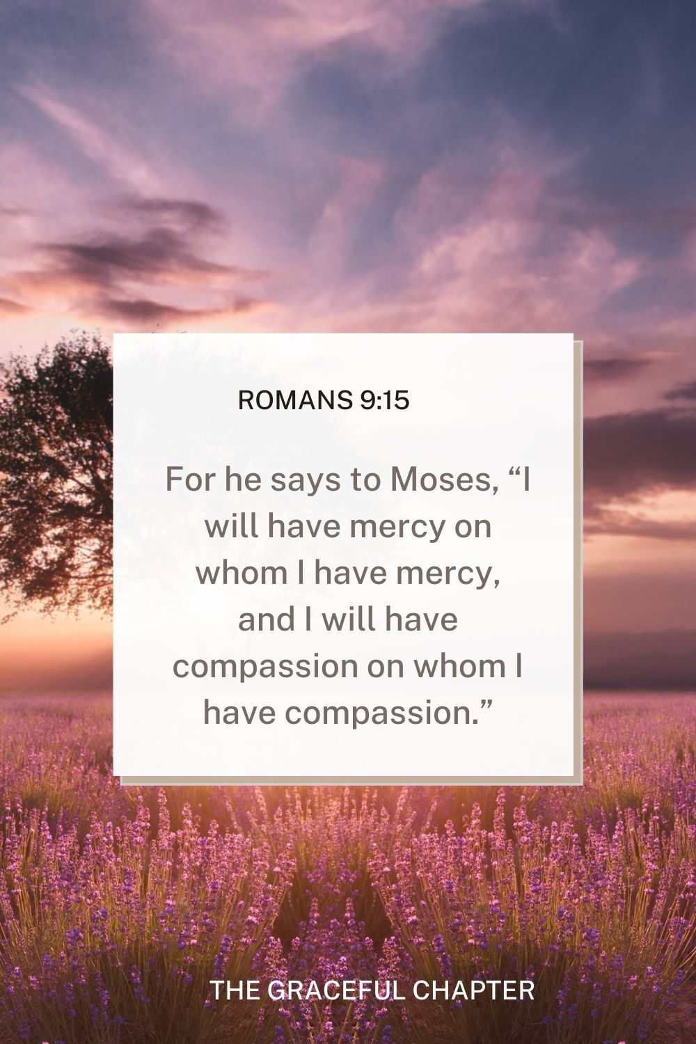 For he says to Moses, “I will have mercy on whom I have mercy, and I will have compassion on whom I have compassion.” Romans 9:15 - mercy bible verses esv