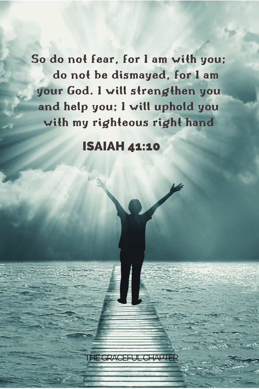 So do not fear, for I am with you; do not be dismayed, for I am your God. I will strengthen you and help you; I will uphold you with my righteous right hand Isaiah 41:10