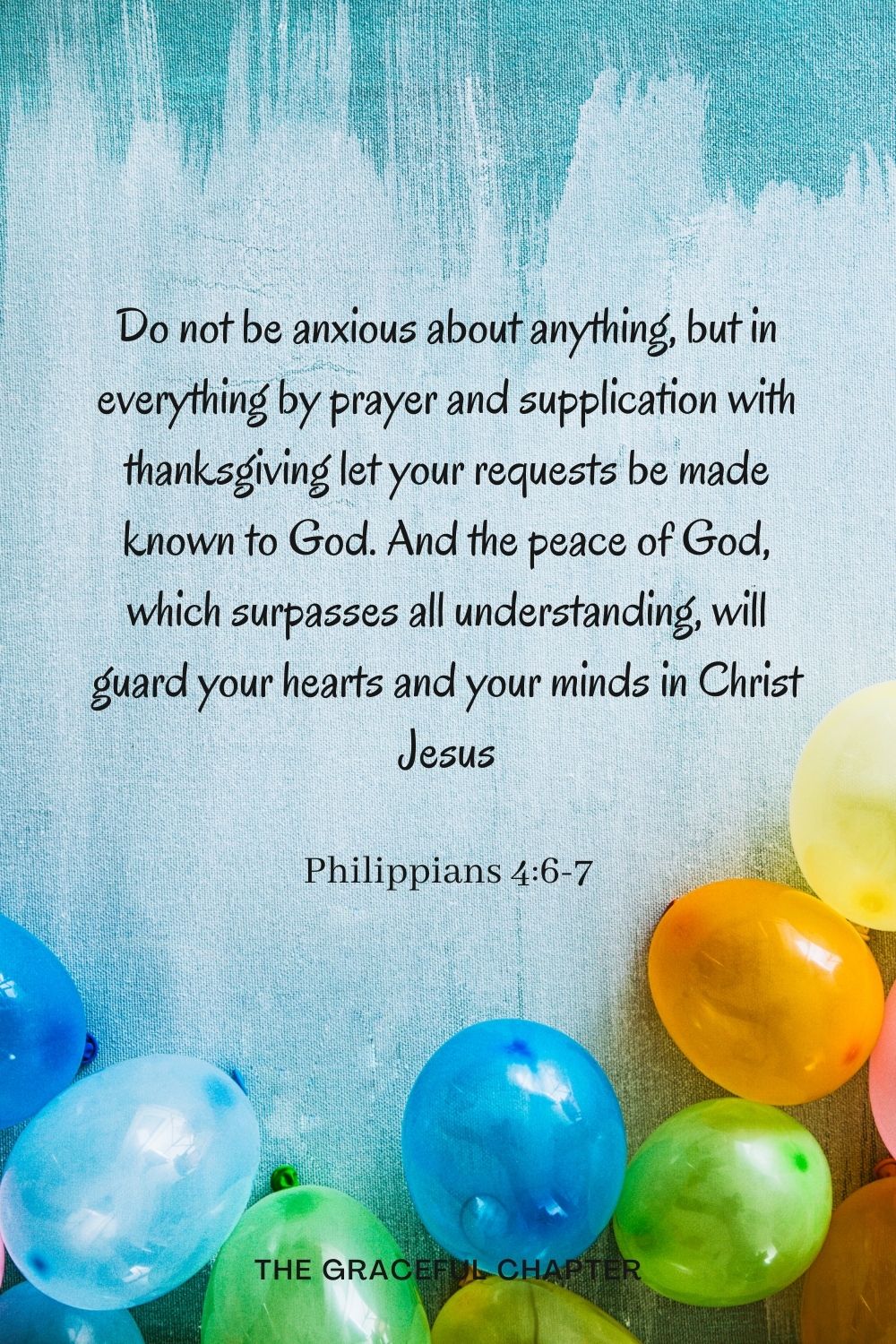 Do not be anxious about anything, but in everything by prayer and supplication with thanksgiving let your requests be made known to God. And the peace of God, which surpasses all understanding, will guard your hearts and your minds in Christ Jesus Philippians 4:6-7