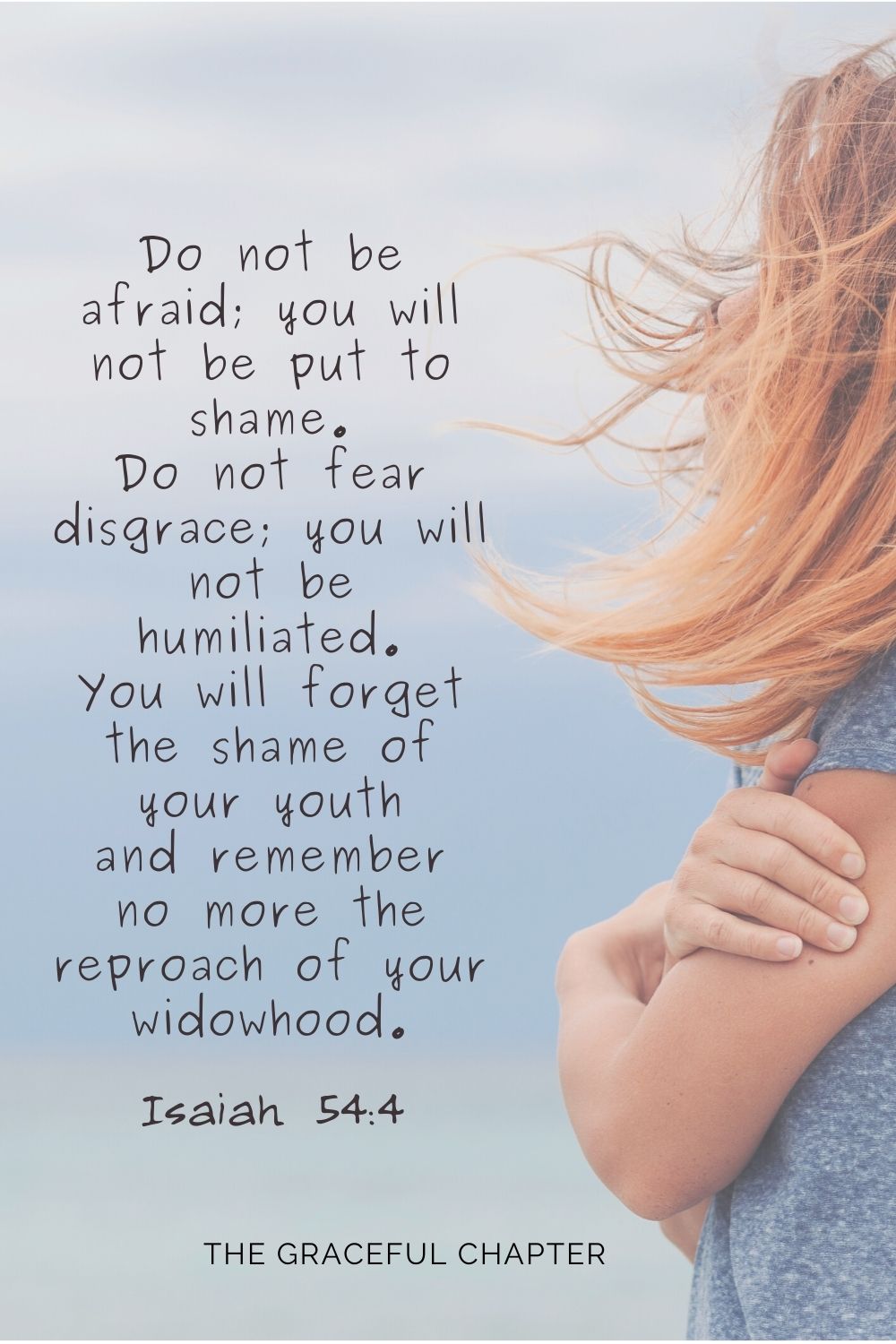 Do not be afraid; you will not be put to shame. Do not fear disgrace; you will not be humiliated. You will forget the shame of your youth and remember no more the reproach of your widowhood.Do not be afraid; you will not be put to shame. Do not fear disgrace; you will not be humiliated. You will forget the shame of your youth and remember no more the reproach of your widowhood. Isaiah 54:4
