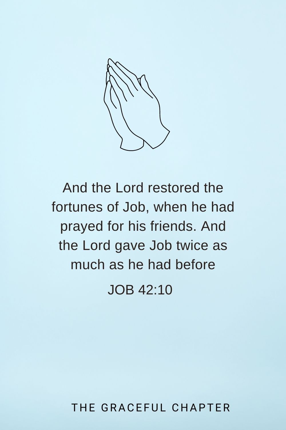 And the Lord restored the fortunes of Job, when he had prayed for his friends. And the Lord gave Job twice as much as he had before Job 42:10