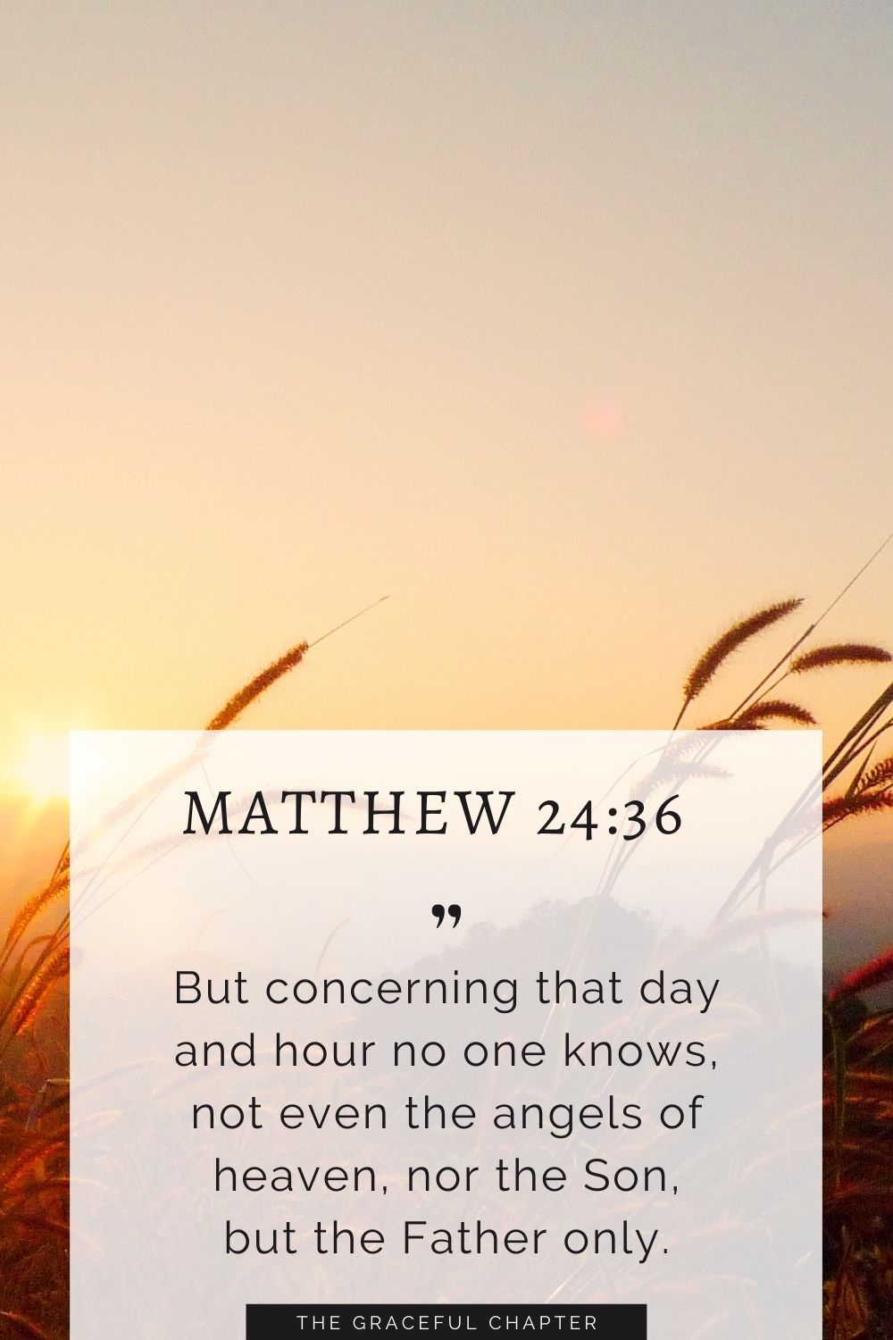 But concerning that day and hour no one knows, not even the angels of heaven, nor the Son, but the Father onlyBut concerning that day and hour no one knows, not even the angels of heaven, nor the Son, but the Father only. Matthew 24:36