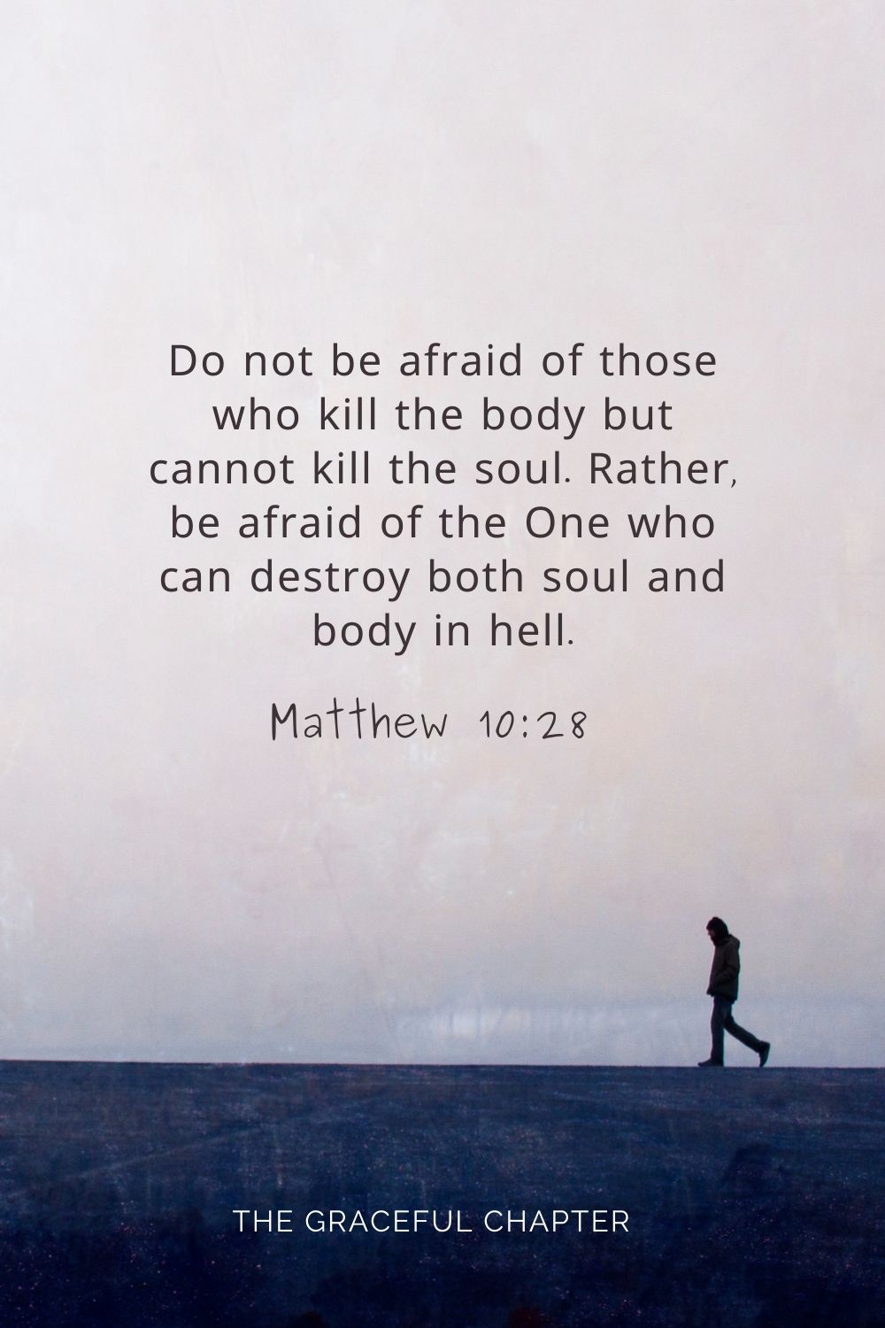 Do not be afraid of those who kill the body but cannot kill the soul. Rather, be afraid of the One who can destroy both soul and body in hell. Matthew 10:28