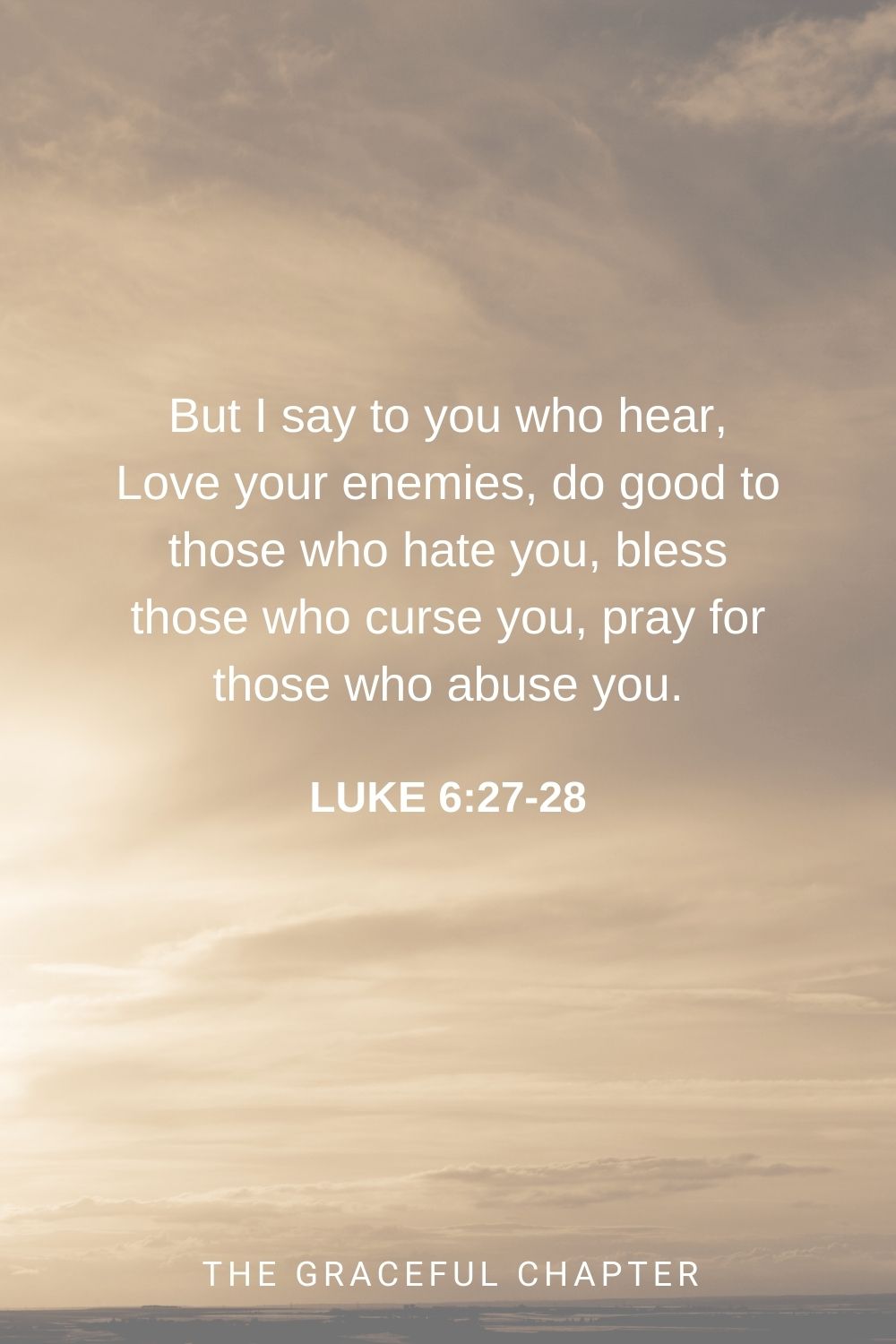 But I say to you who hear, Love your enemies, do good to those who hate you, bless those who curse you, pray for those who abuse you. Luke 6:27-28
