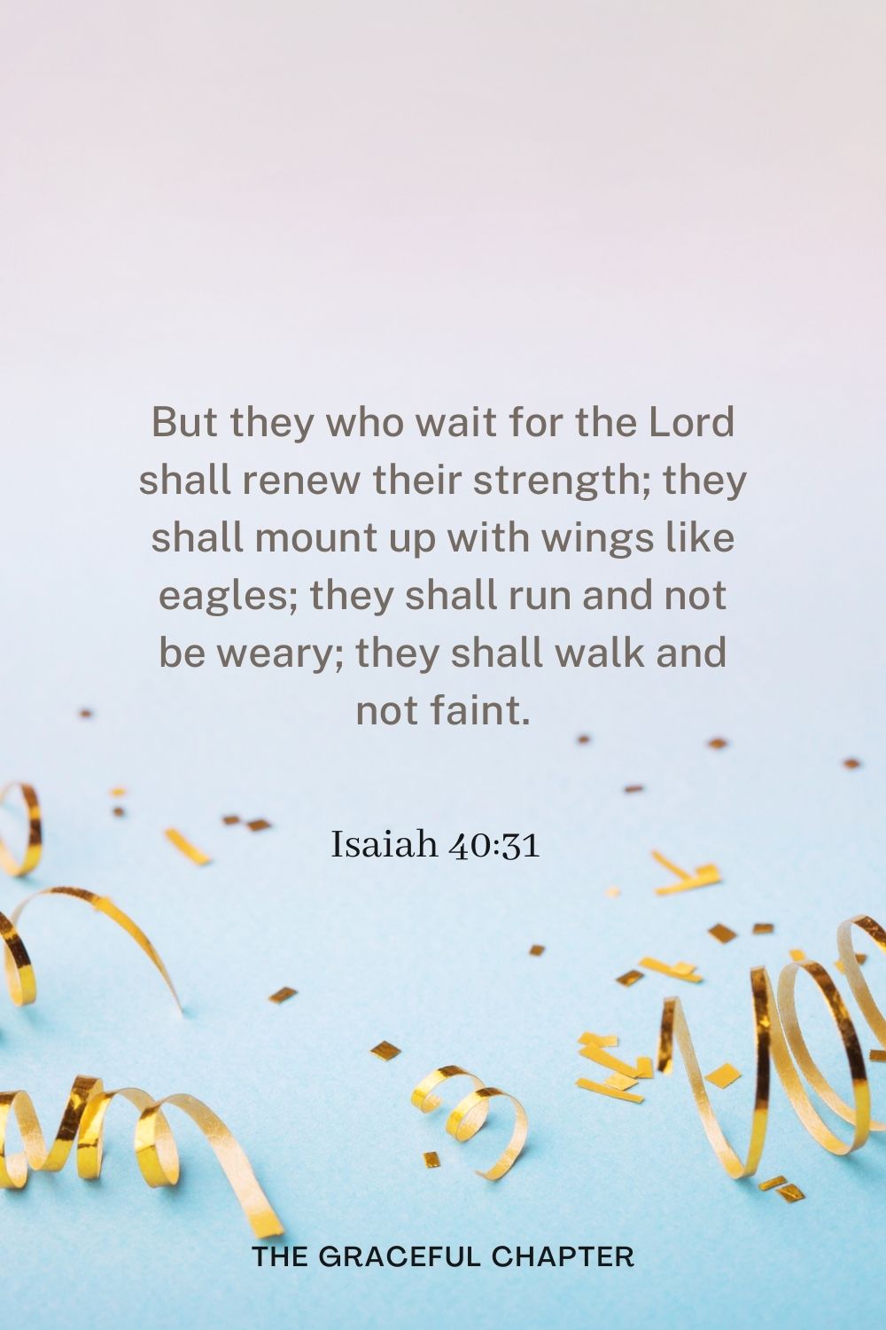 But they who wait for the Lord shall renew their strength; they shall mount up with wings like eagles; they shall run and not be weary; they shall walk and not faint. Isaiah 40:31