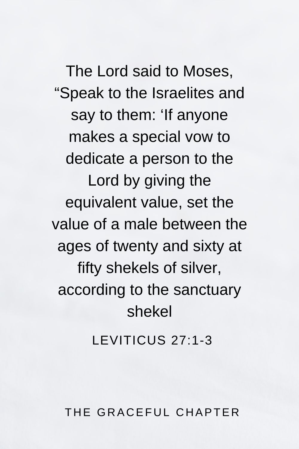 The Lord said to Moses, “Speak to the Israelites and say to them: ‘If anyone makes a special vow to dedicate a person to the Lord by giving the equivalent value, set the value of a male between the ages of twenty and sixty at fifty shekels of silver, according to the sanctuary shekel Leviticus 27:1-3
