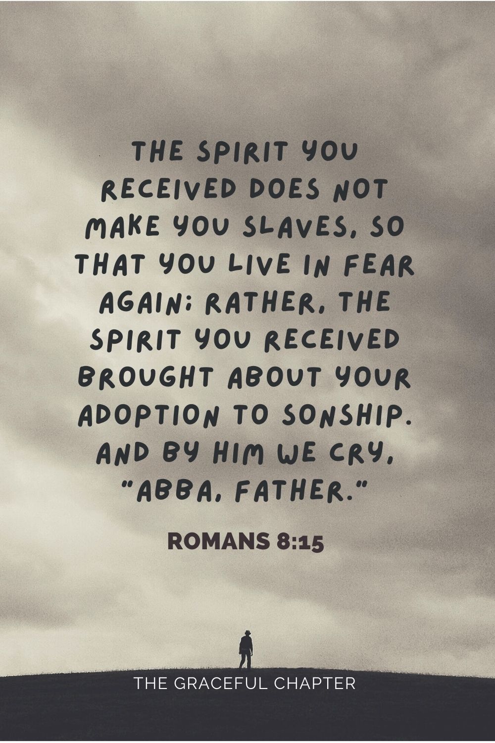 The Spirit you received does not make you slaves, so that you live in fear again; rather, the Spirit you received brought about your adoption to son ship. And by him we cry, “Abba, Father.” Romans 8:15