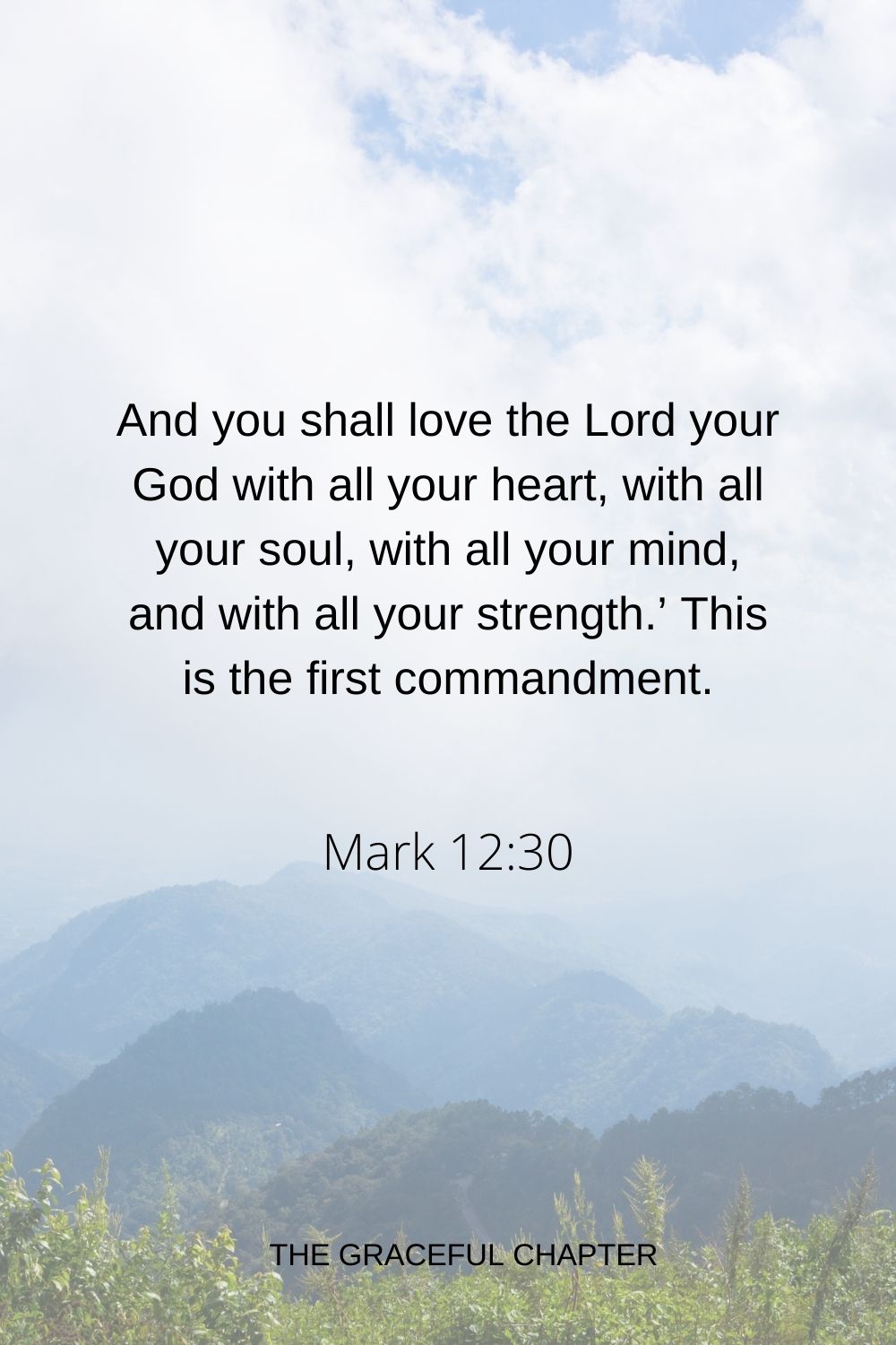 And you shall love the Lord your God with all your heart, with all your soul, with all your mind, and with all your strength.’ This is the first commandment. Mark 12:30