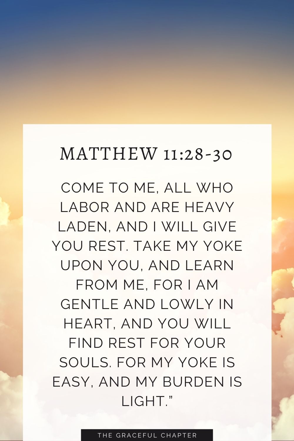 Come to me, all who labor and are heavy laden, and I will give you rest. Take my yoke upon you, and learn from me, for I am gentle and lowly in heart, and you will find rest for your souls. For my yoke is easy, and my burden is light.” Matthew 11:28-30