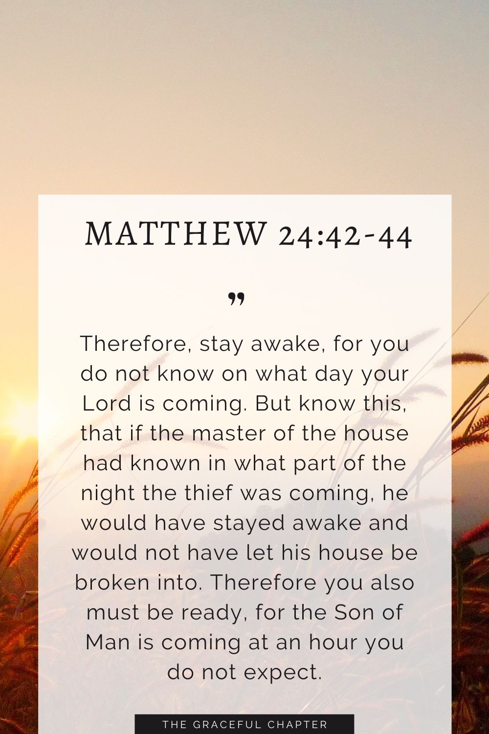 Therefore, stay awake, for you do not know on what day your Lord is coming. But know this, that if the master of the house had known in what part of the night the thief was coming, he would have stayed awake and would not have let his house be broken into. Therefore you also must be ready, for the Son of Man is coming at an hour you do not expect. Matthew 24:42-44 