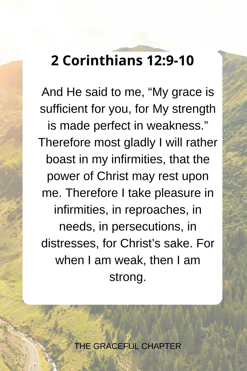 And He said to me, “My grace is sufficient for you, for My strength is made perfect in weakness.” Therefore most gladly I will rather boast in my infirmities, that the power of Christ may rest upon me. Therefore I take pleasure in infirmities, in reproaches, in needs, in persecutions, in distresses, for Christ’s sake. For when I am weak, then I am strong. 2 Corinthians 12:9-10