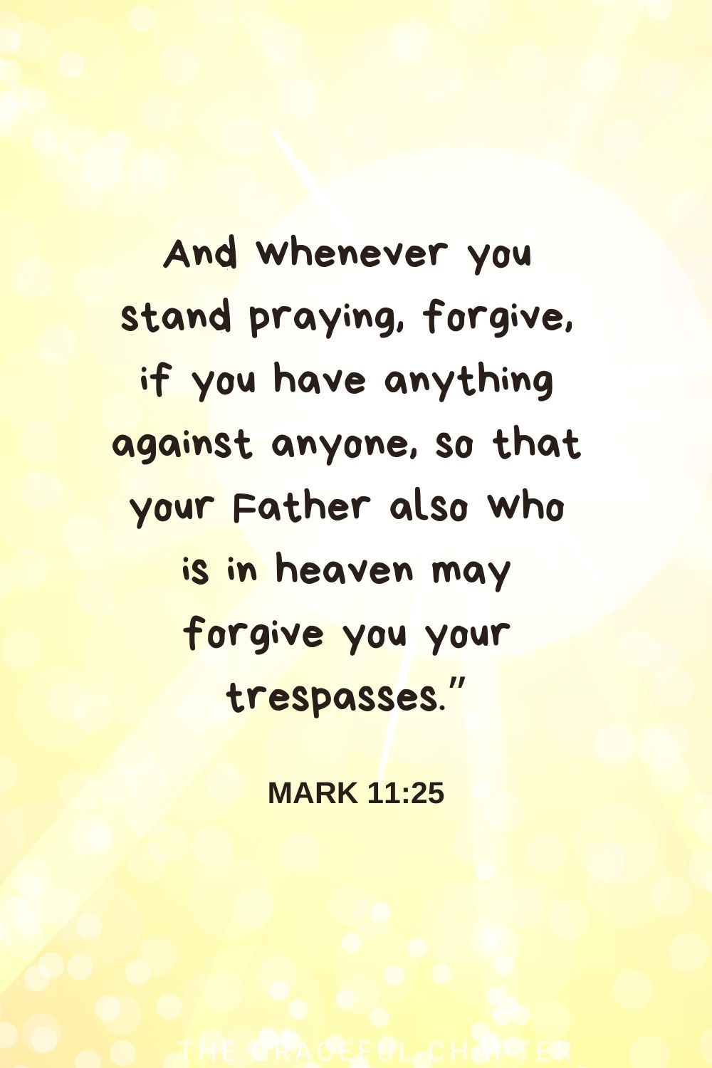 And whenever you stand praying, forgive, if you have anything against anyone, so that your Father also who is in heaven may forgive you your trespasses.” Mark 11:25