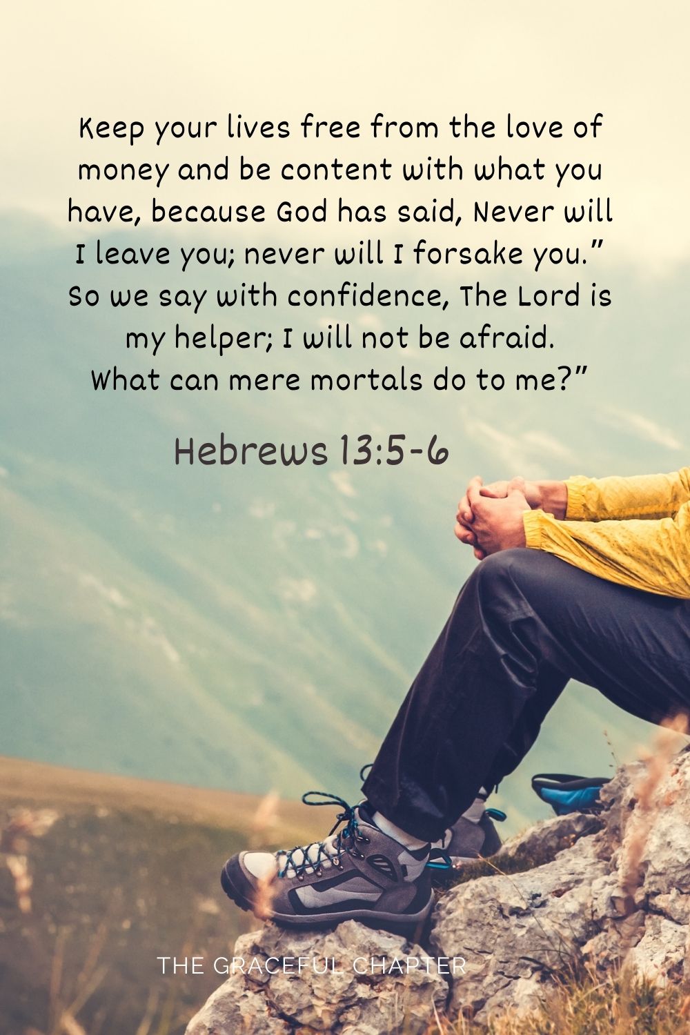 Keep your lives free from the love of money and be content with what you have, because God has said, Never will I leave you; never will I forsake you.” So we say with confidence,The Lord is my helper; I will not be afraid. What can mere mortals do to me?” Hebrews 13:5-6