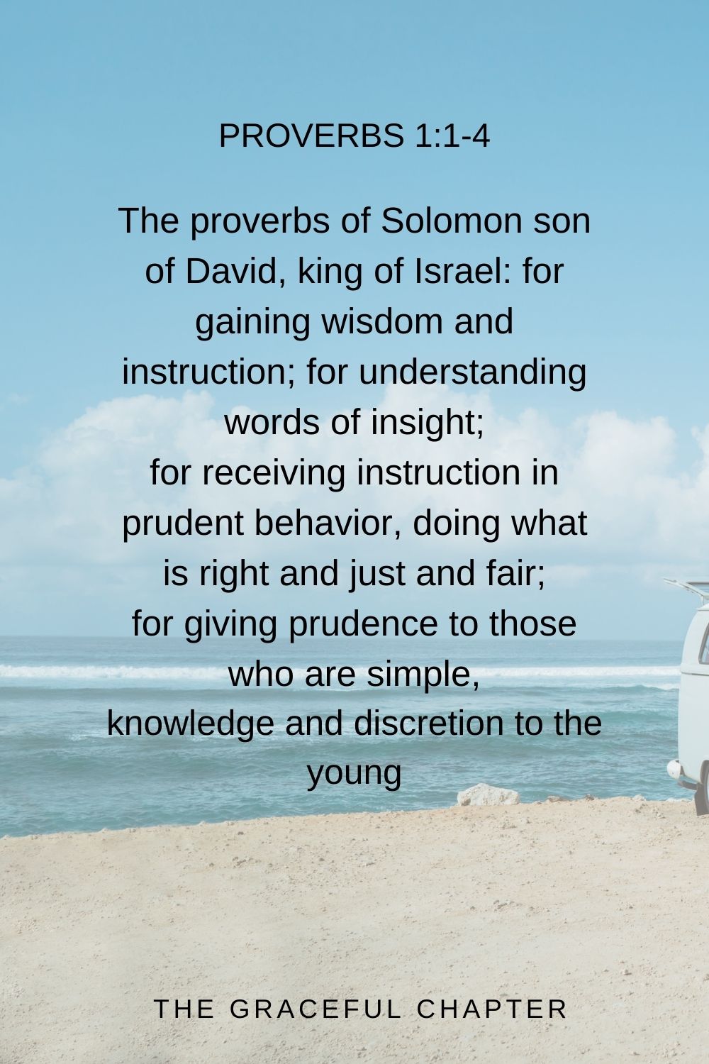 The proverbs of Solomon son of David, king of Israel: for gaining wisdom and instruction; for understanding words of insight; for receiving instruction in prudent behavior, doing what is right and just and fair; for giving prudence to those who are simple, knowledge and discretion to the young Proverbs 1:1-4