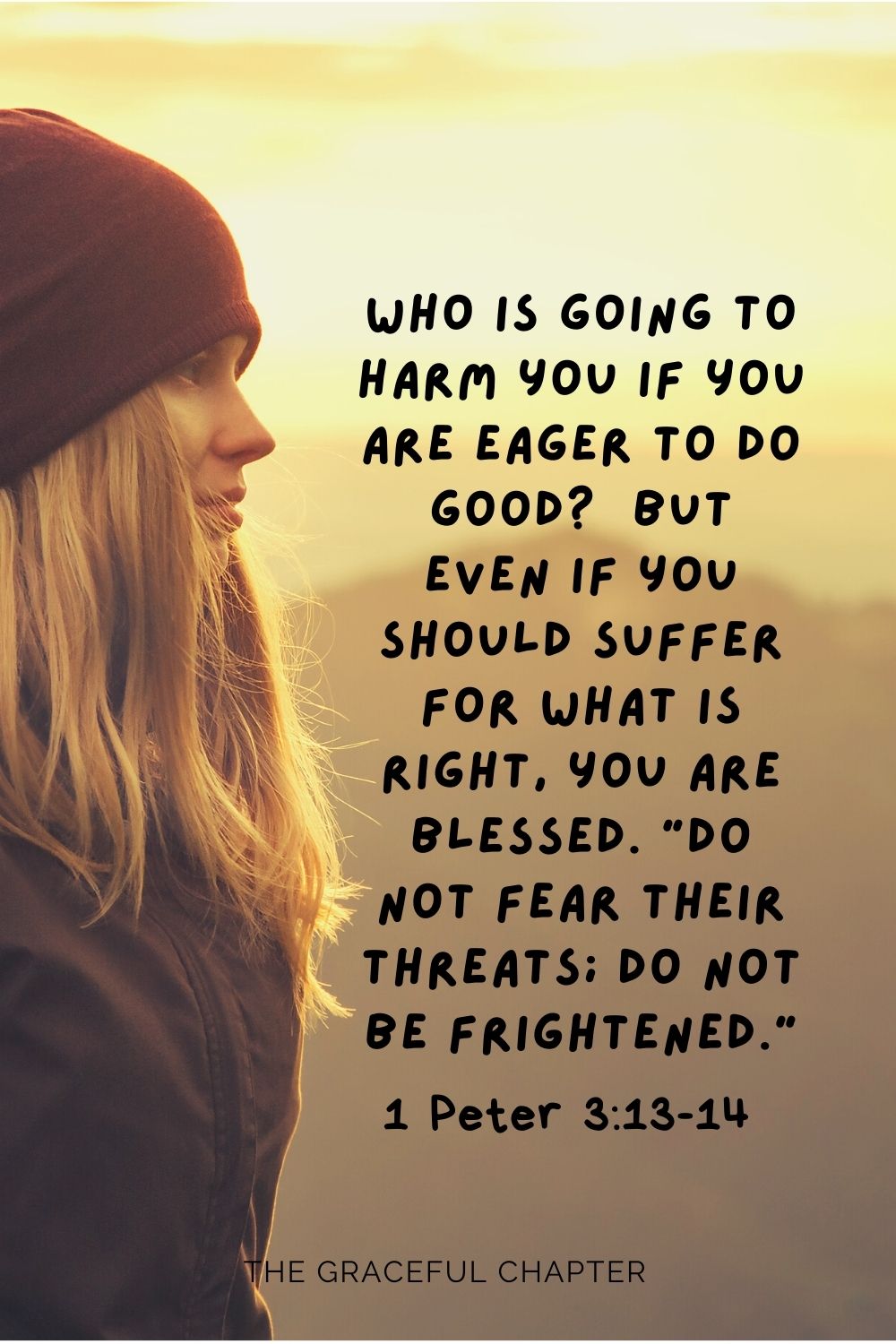 Who is going to harm you if you are eager to do good?  But even if you should suffer for what is right, you are blessed. “Do not fear their threats; do not be frightened.” 1 Peter 3:13-14