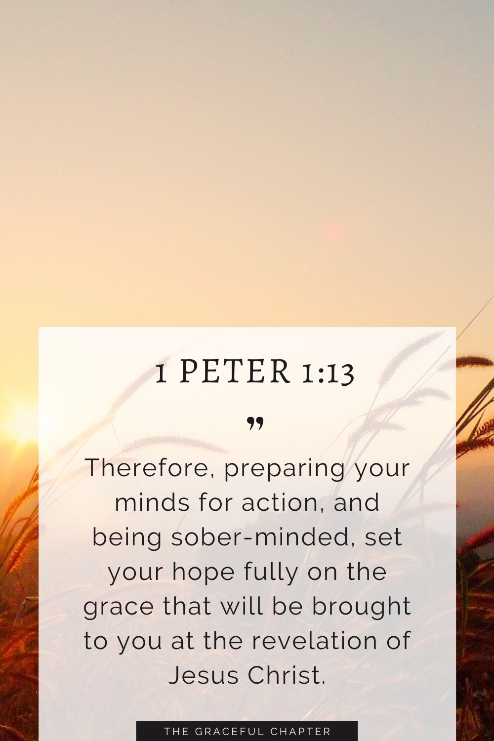 Therefore, preparing your minds for action, and being sober-minded, set your hope fully on the grace that will be brought to you at the revelation of Jesus Christ. Therefore, preparing your minds for action, and being sober-minded, set your hope fully on the grace that will be brought to you at the revelation of Jesus Christ. 1 Peter 1:13