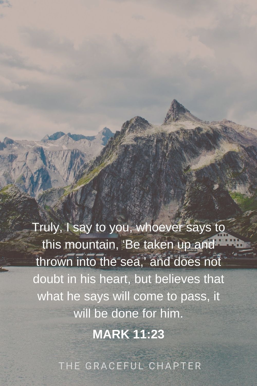 Truly, I say to you, whoever says to this mountain, ‘Be taken up and thrown into the sea,’ and does not doubt in his heart, but believes that what he says will come to pass, it will be done for him. Mark 11:23