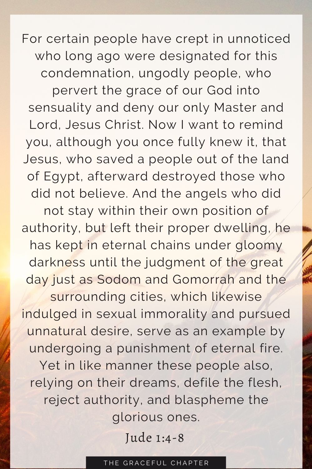 For certain people have crept in unnoticed who long ago were designated for this condemnation, ungodly people, who pervert the grace of our God into sensuality and deny our only Master and Lord, Jesus Christ. Now I want to remind you, although you once fully knew it, that Jesus, who saved a people out of the land of Egypt, afterward destroyed those who did not believe. And the angels who did not stay within their own position of authority, but left their proper dwelling, he has kept in eternal chains under gloomy darkness until the judgment of the great day just as Sodom and Gomorrah and the surrounding cities, which likewise indulged in sexual immorality and pursued unnatural desire, serve as an example by undergoing a punishment of eternal fire. Yet in like manner these people also, relying on their dreams, defile the flesh, reject authority, and blaspheme the glorious ones. Jude 1:4-8