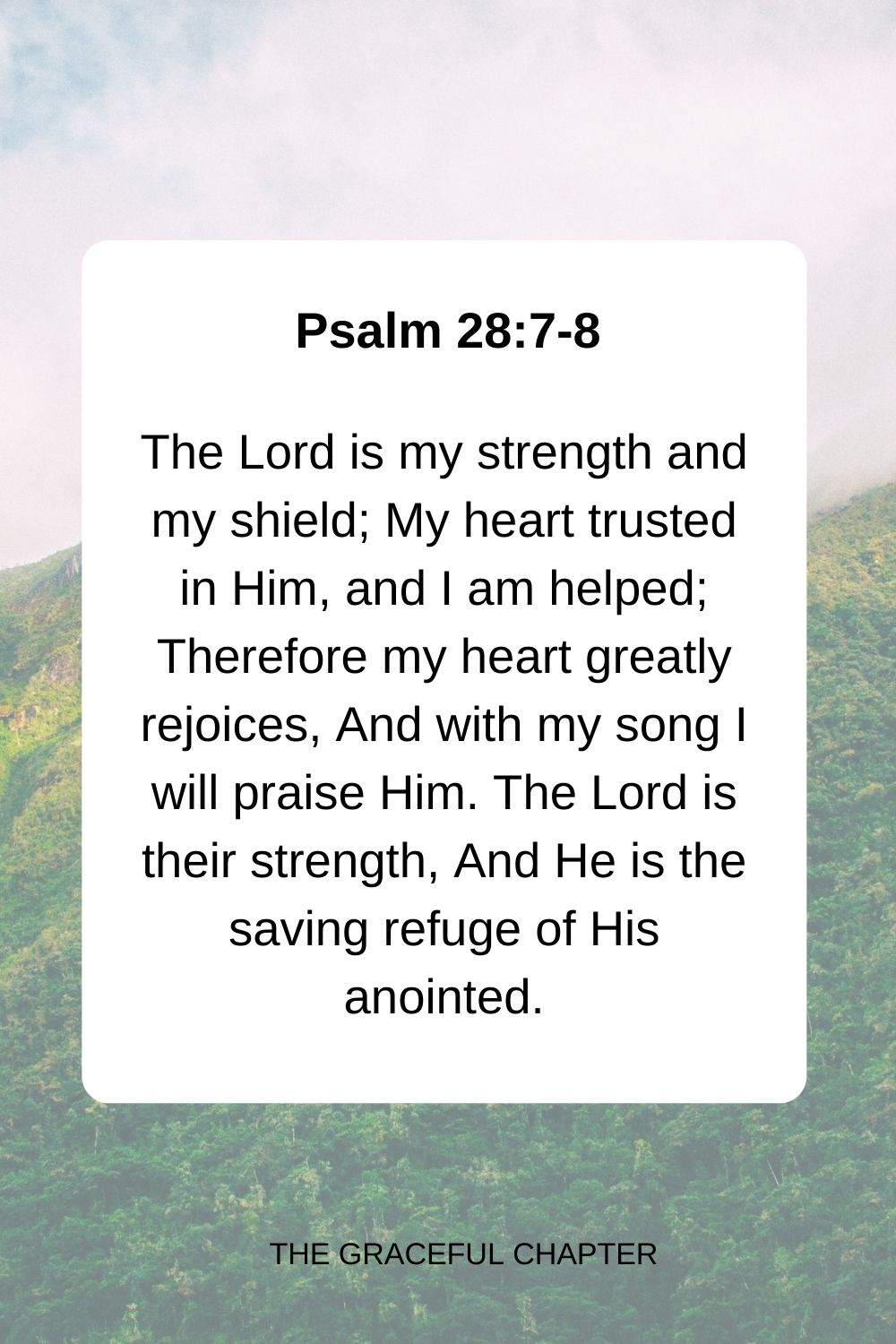 The Lord is my strength and my shield; My heart trusted in Him, and I am helped; Therefore my heart greatly rejoices, And with my song I will praise Him. The Lord is their strength, And He is the saving refuge of His anointed. Psalm 28:7-8