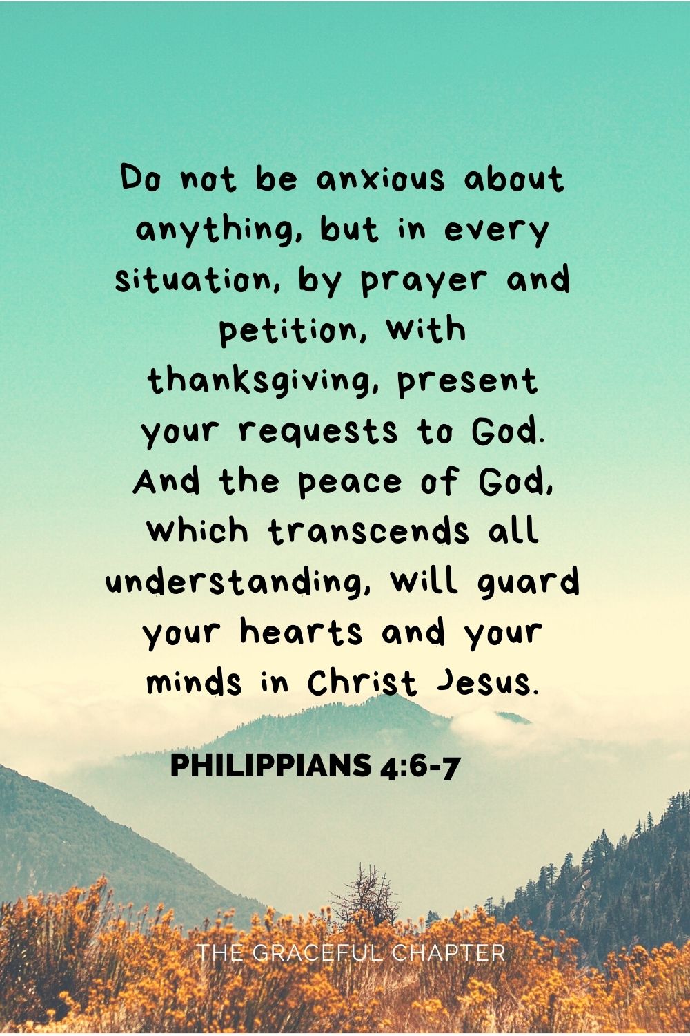 Do not be anxious about anything, but in every situation, by prayer and petition, with thanksgiving, present your requests to God. And the peace of God, which transcends all understanding, will guard your hearts and your minds in Christ Jesus. Philippians 4:6-7