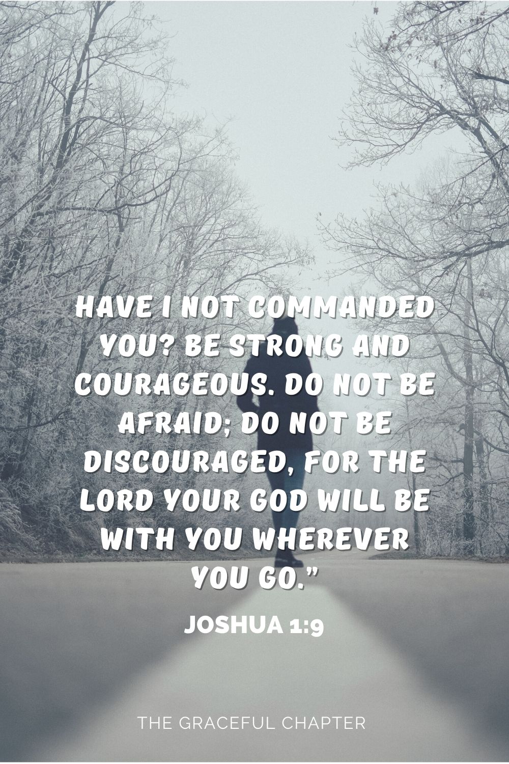 Have I not commanded you? Be strong and courageous. Do not be afraid; do not be discouraged, for the Lord your God will be with you wherever you go.” Have I not commanded you? Be strong and courageous. Do not be afraid; do not be discouraged, for the Lord your God will be with you wherever you go.” Joshua 1:9