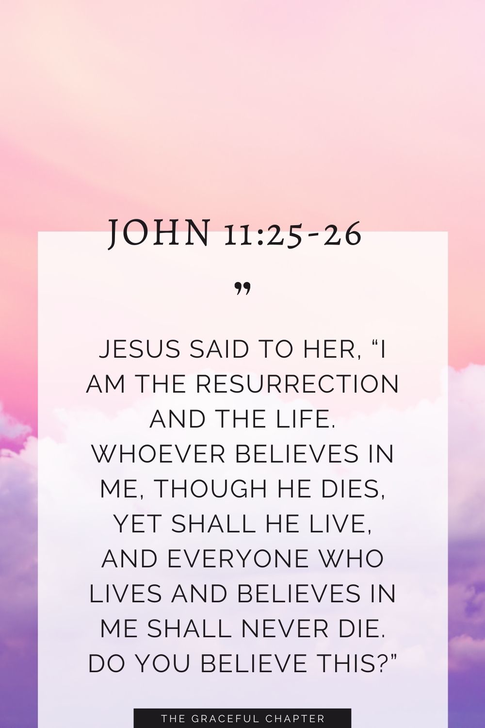 Jesus said to her, “I am the resurrection and the life. Whoever believes in me, though he dies, yet shall he live, and everyone who lives and believes in me shall never die. Do you believe this?” John 11:25-26