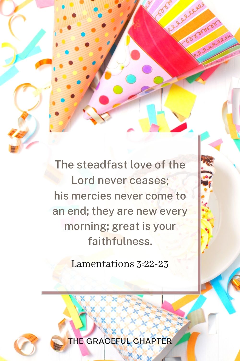 birthday bible verses - The steadfast love of the Lord never ceases; his mercies never come to an end; they are new every morning; great is your faithfulness. Lamentations 3:22-23