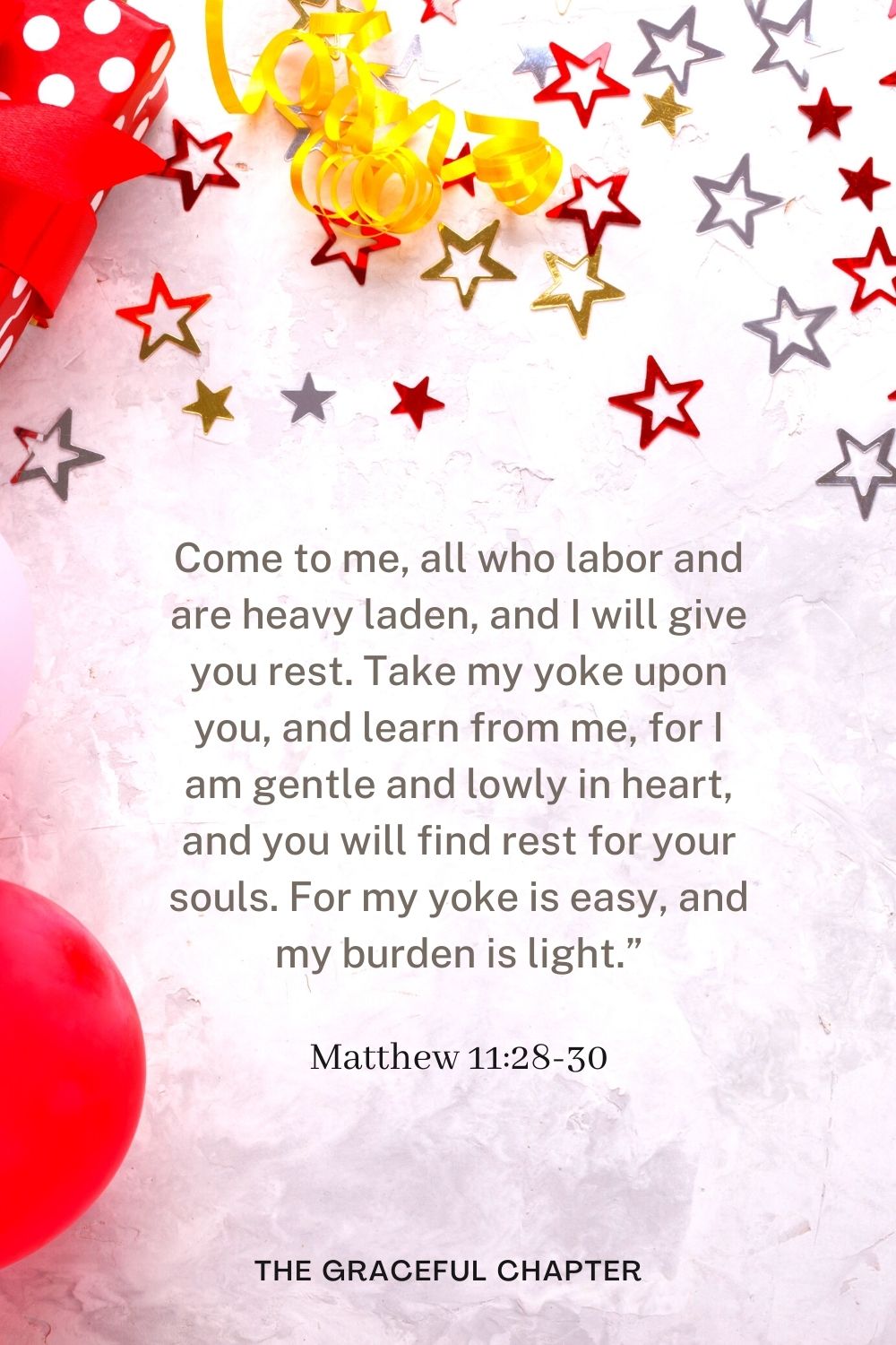 Come to me, all who labor and are heavy laden, and I will give you rest. Take my yoke upon you, and learn from me, for I am gentle and lowly in heart, and you will find rest for your souls. For my yoke is easy, and my burden is light.” Matthew 11:28-30