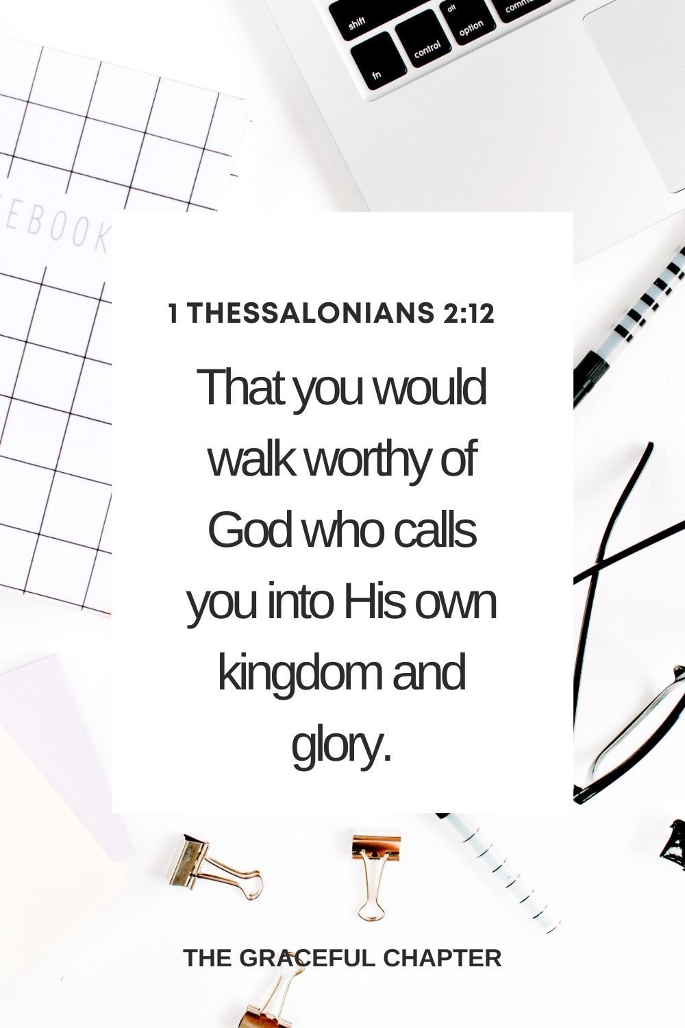 That you would walk worthy of God who calls you into His own kingdom and glory. 1 Thessalonians 2:12 