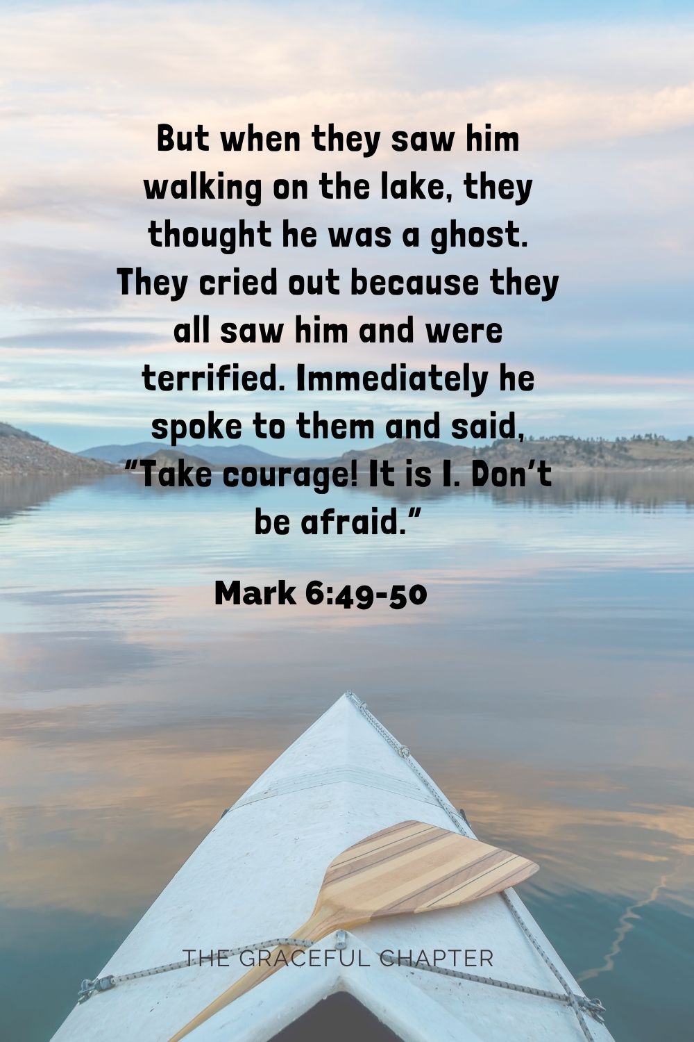 But when they saw him walking on the lake, they thought he was a ghost. They cried out, because they all saw him and were terrified. Immediately he spoke to them and said, “Take courage! It is I. Don’t be afraid.” Mark 6:49-50