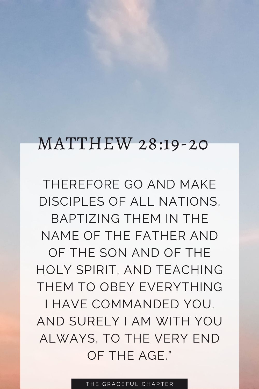 Therefore go and make disciples of all nations, baptizing them in the name of the Father and of the Son and of the Holy Spirit, and teaching them to obey everything I have commanded you. And surely I am with you always, to the very end of the age.” Matthew 28:19-20