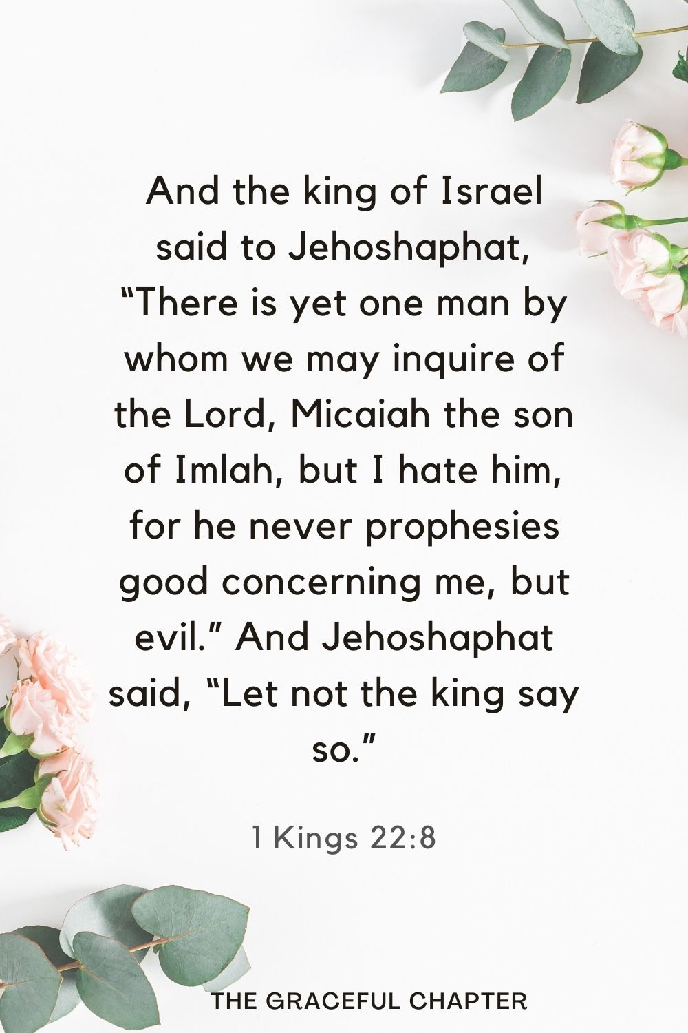 And the king of Israel said to Jehoshaphat, “There is yet one man by whom we may inquire of the Lord, Micaiah the son of Imlah, but I hate him, for he never prophesies good concerning me, but evil.” And Jehoshaphat said, “Let not the king say so.” 1 Kings 22:8