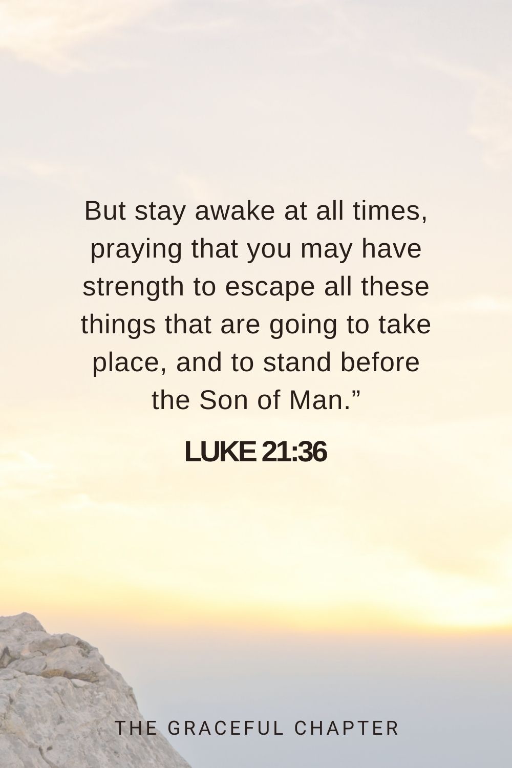 But stay awake at all times, praying that you may have strength to escape all these things that are going to take place, and to stand before the Son of Man.” Luke 21:36