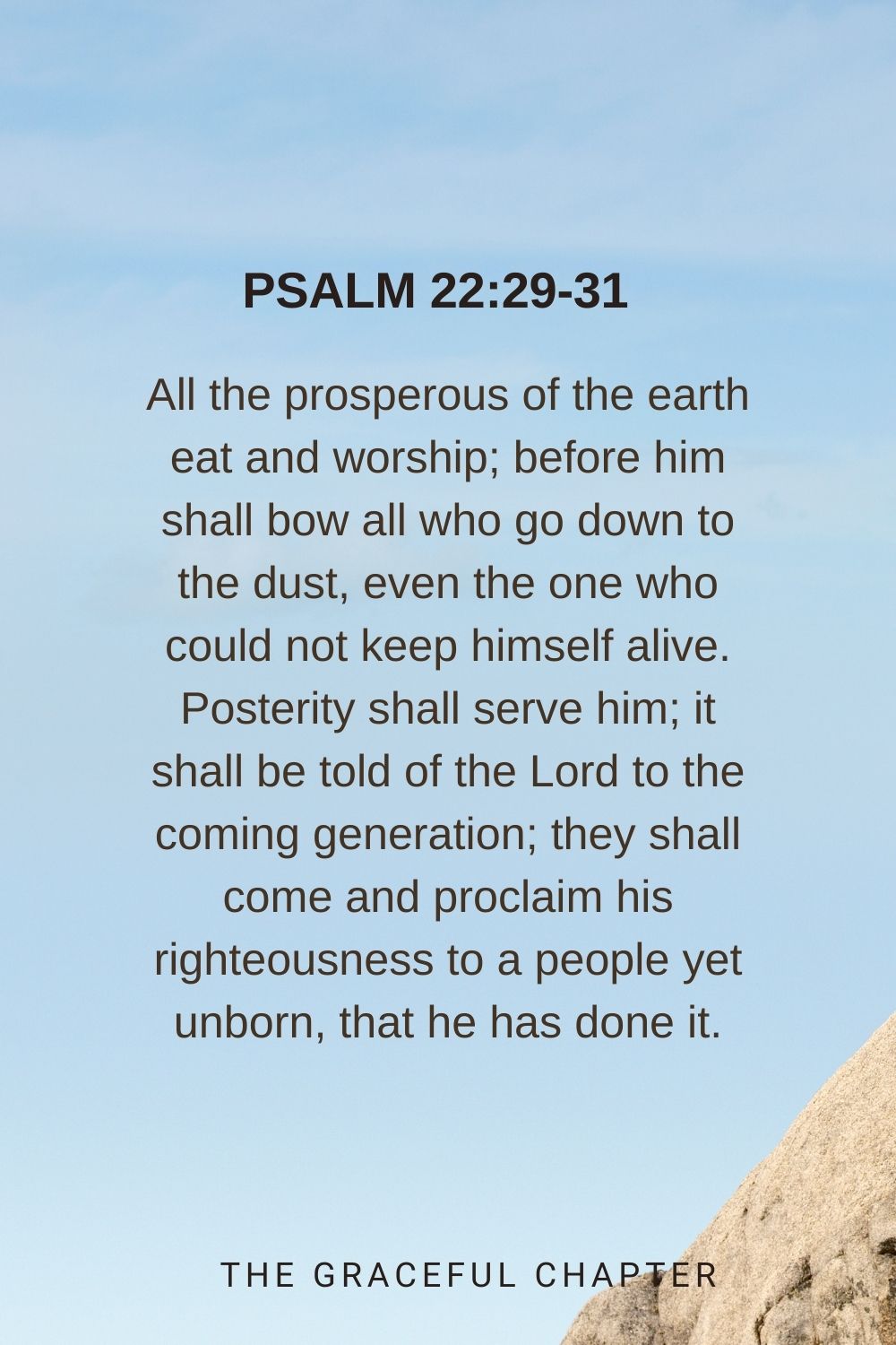 All the prosperous of the earth eat and worship; before him shall bow all who go down to the dust, even the one who could not keep himself alive. Posterity shall serve him; it shall be told of the Lord to the coming generation; they shall come and proclaim his righteousness to a people yet unborn, that he has done it. Psalm 22:29-31