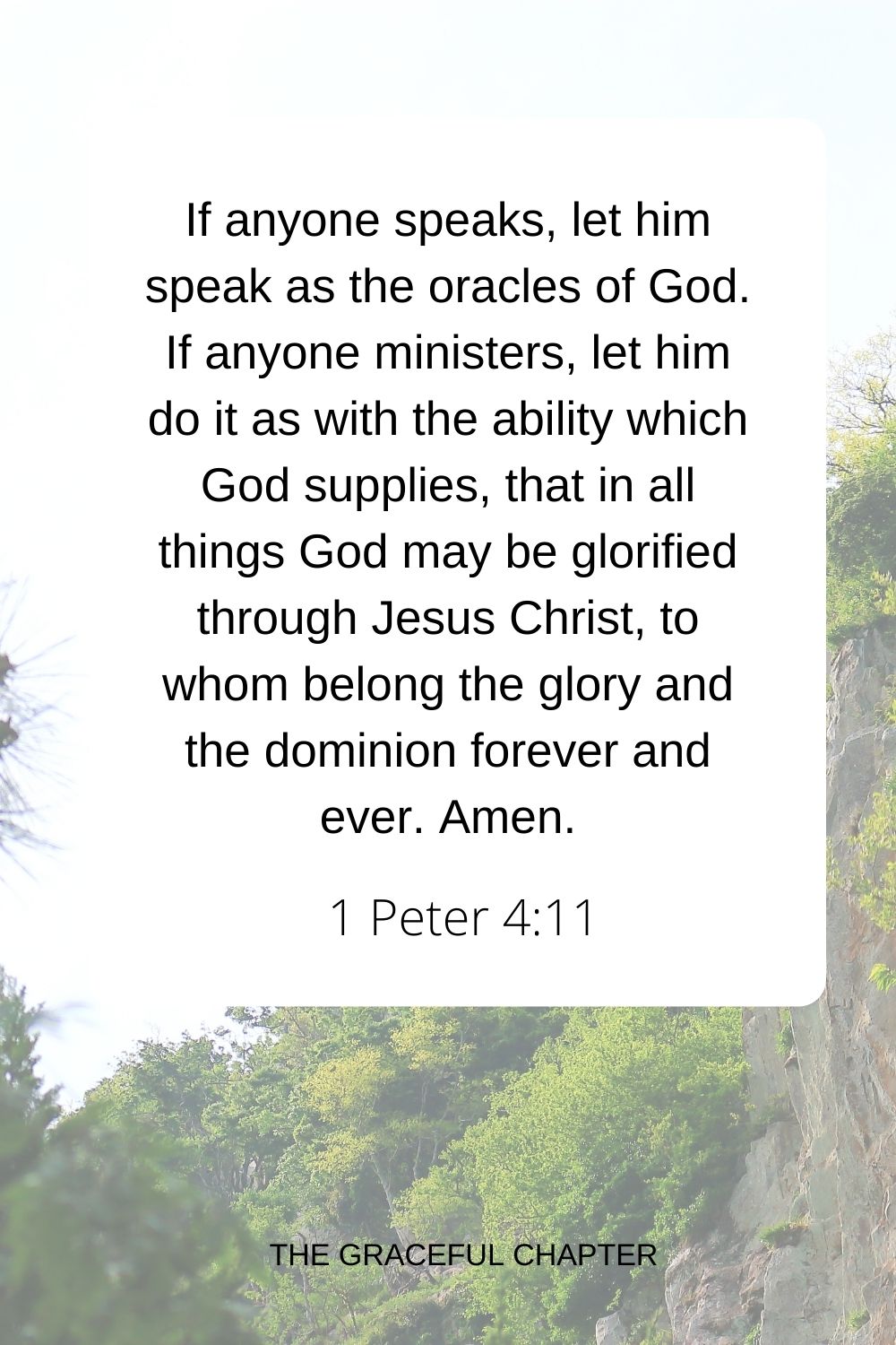 If anyone speaks, let him speak as the oracles of God. If anyone ministers, let him do it as with the ability which God supplies, that in all things God may be glorified through Jesus Christ, to whom belong the glory and the dominion forever and ever. Amen. 1 Peter 4:11