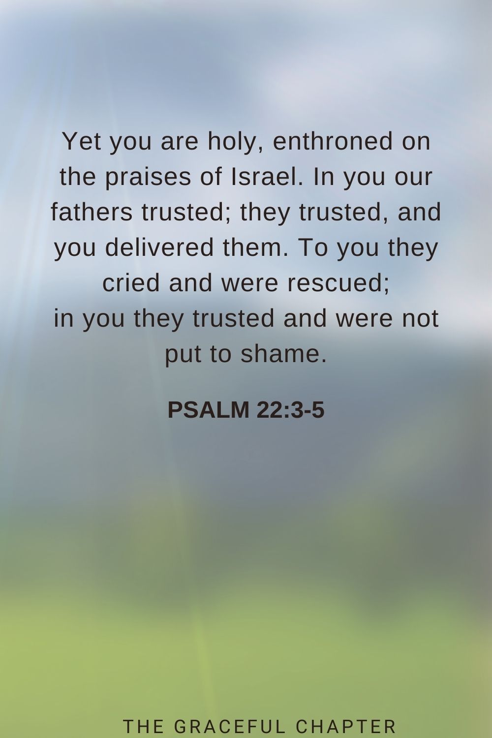 Yet you are holy, enthroned on the praises of Israel. In you our fathers trusted; they trusted, and you delivered them. To you they cried and were rescued; in you they trusted and were not put to shame. Psalm 22:3-5