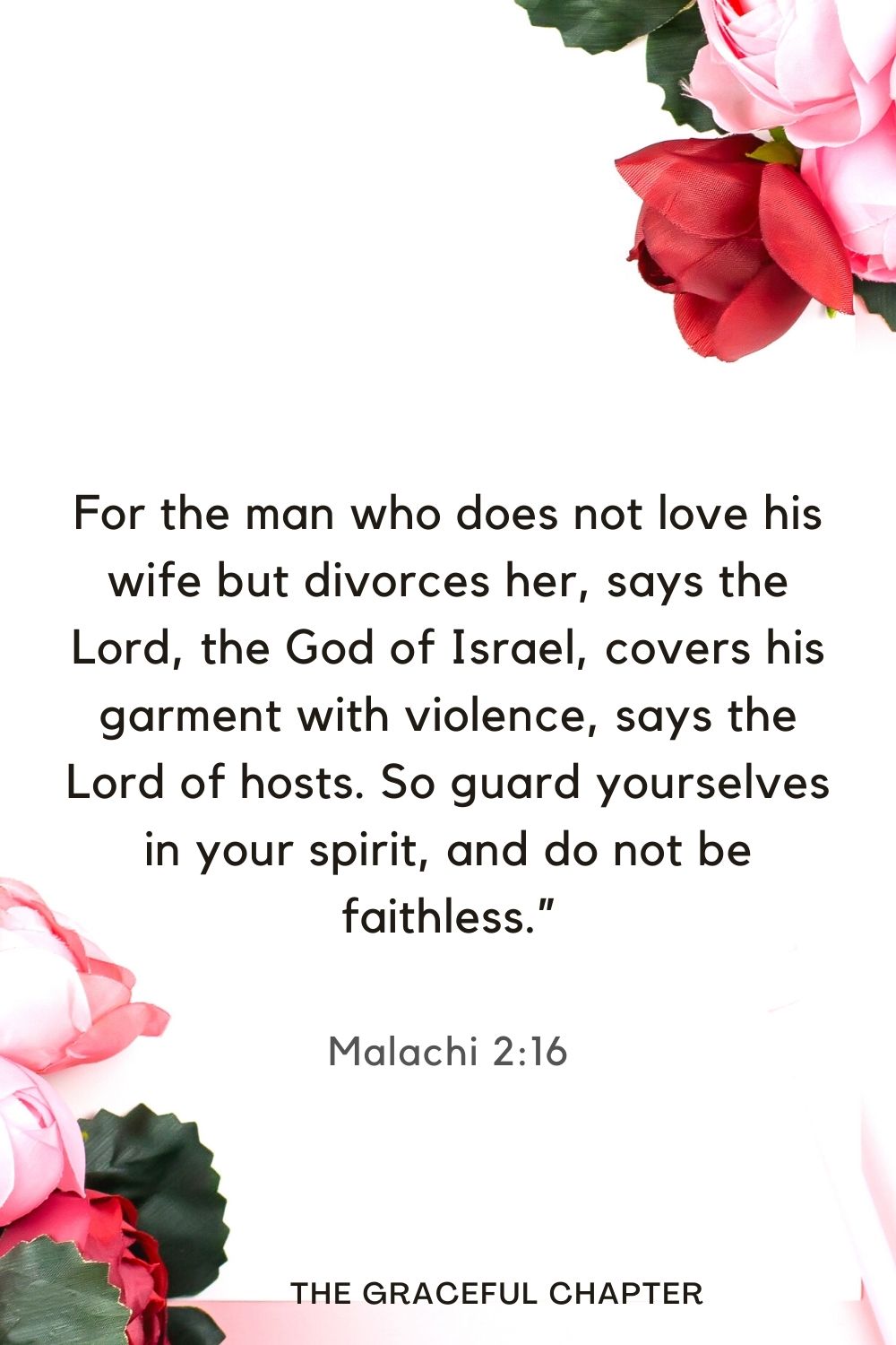 For the man who does not love his wife but divorces her, says the Lord, the God of Israel, covers his garment with violence, says the Lord of hosts. So guard yourselves in your spirit, and do not be faithless.” Malachi 2:16