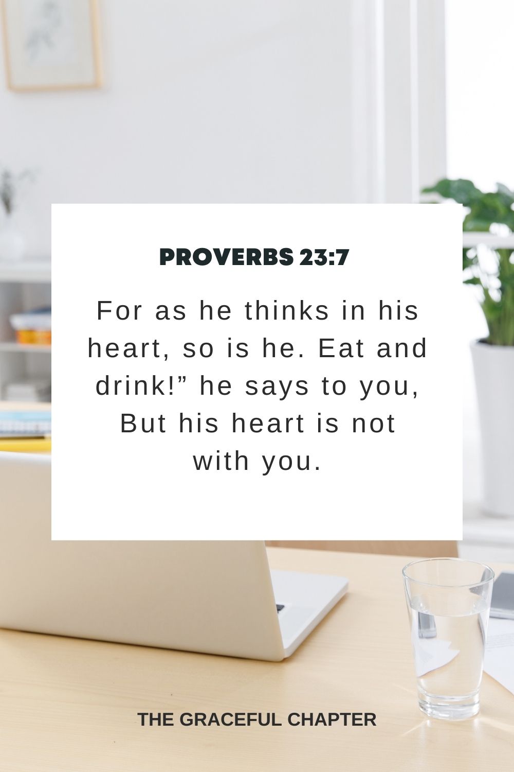 For as he thinks in his heart, so is he. Eat and drink!” he says to you, But his heart is not with you. Proverbs 23:7