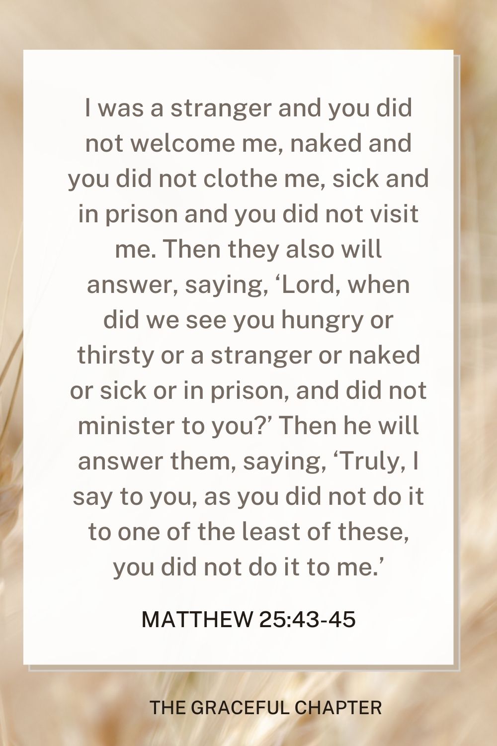 I was a stranger and you did not welcome me, naked and you did not clothe me, sick and in prison and you did not visit me. Then they also will answer, saying, ‘Lord, when did we see you hungry or thirsty or a stranger or naked or sick or in prison, and did not minister to you?’ Then he will answer them, saying, ‘Truly, I say to you, as you did not do it to one of the least of these, you did not do it to me.’ Matthew 25:43-45