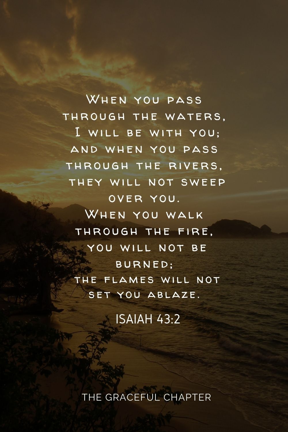 When you pass through the waters, I will be with you; and when you pass through the rivers, they will not sweep over you. When you walk through the fire, you will not be burned; the flames will not set you ablaze. Isaiah 43:2