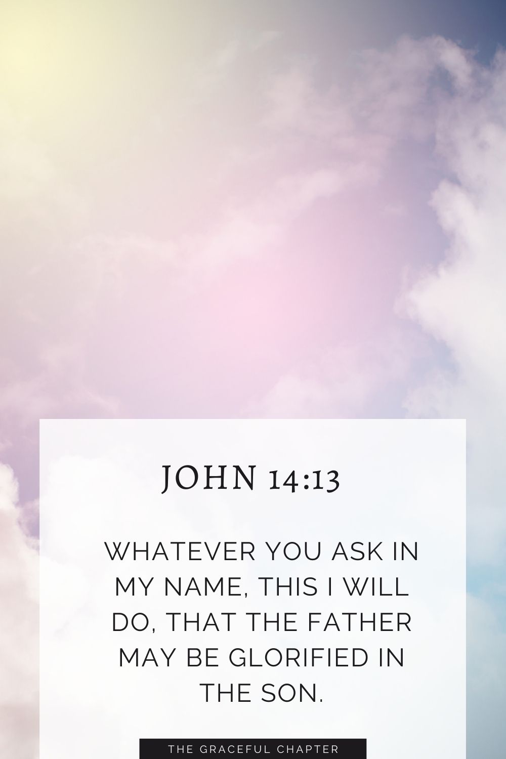 Whatever you ask in my name, this I will do, that the Father may be glorified in the Son. John 14:13