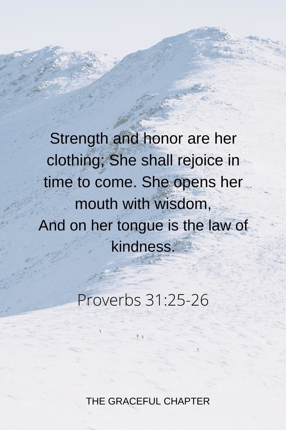 Strength and honor are her clothing; She shall rejoice in time to come. She opens her mouth with wisdom, And on her tongue is the law of kindness. Proverbs 31:25-26