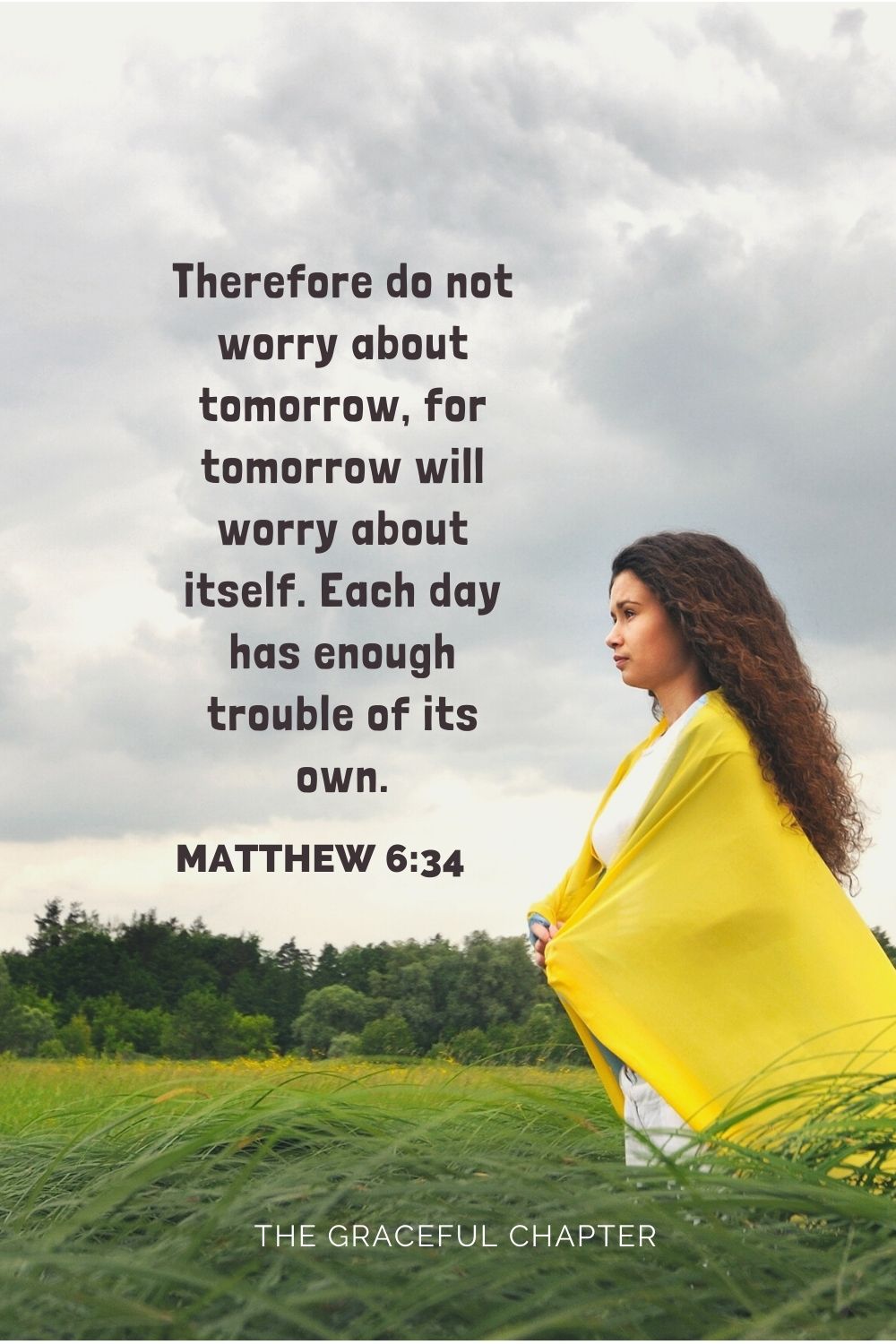 Therefore do not worry about tomorrow, for tomorrow will worry about itself. Each day has enough trouble of its own. Matthew 6:34
