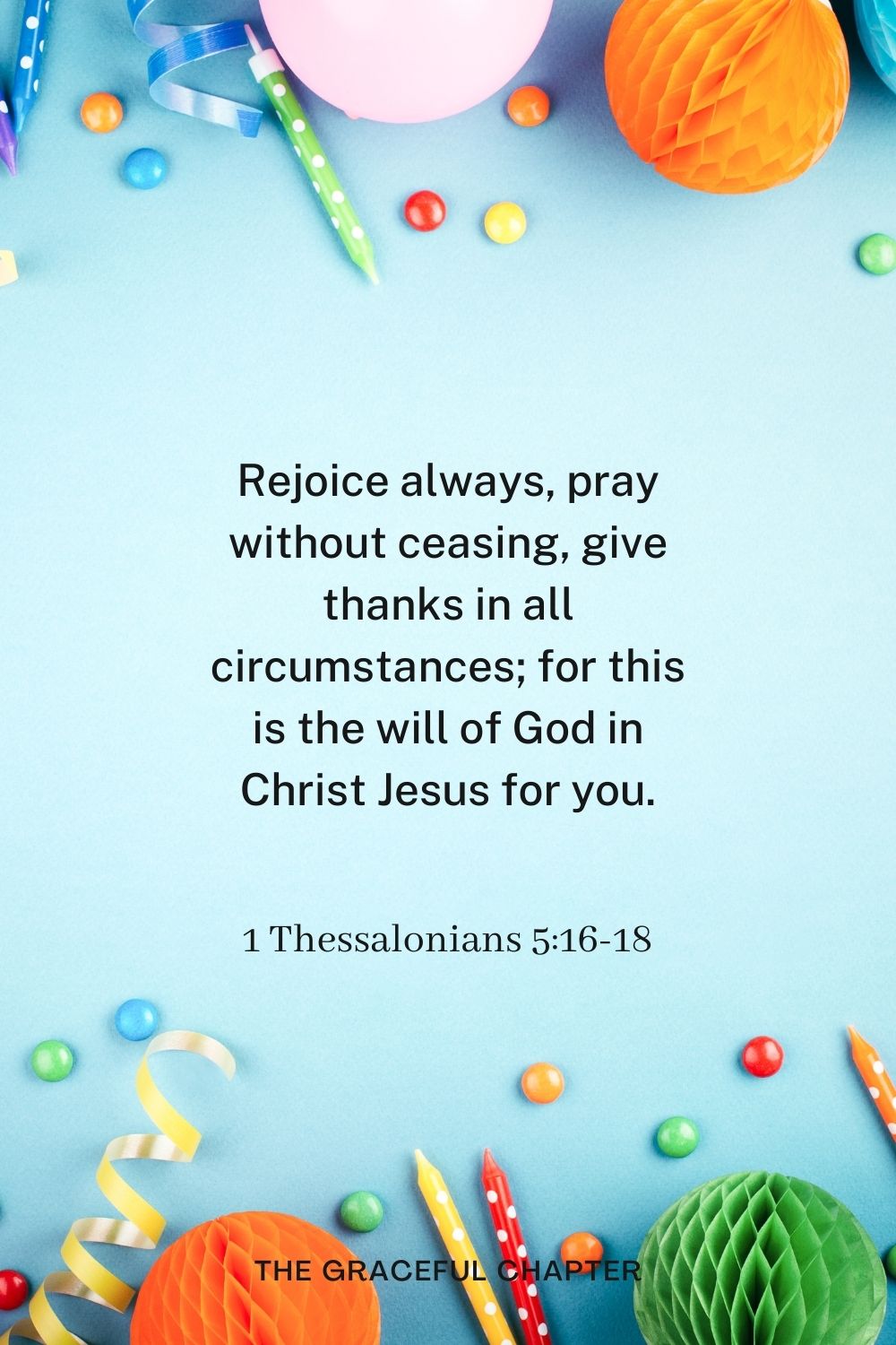 Rejoice always, pray without ceasing, give thanks in all circumstances; for this is the will of God in Christ Jesus for you. Rejoice always, pray without ceasing, give thanks in all circumstances; for this is the will of God in Christ Jesus for you. 1 Thessalonians 5:16-18