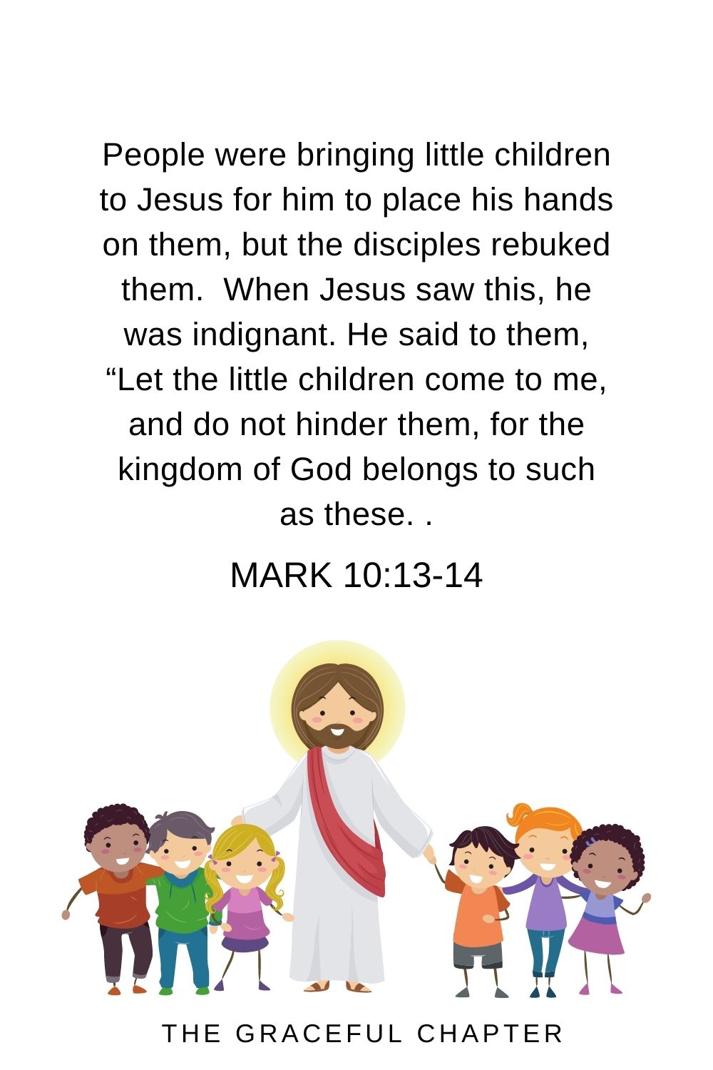 People were bringing little children to Jesus for him to place his hands on them, but the disciples rebuked them.  When Jesus saw this, he was indignant. He said to them, “Let the little children come to me, and do not hinder them, for the kingdom of God belongs to such as these.  Mark 10:13-14