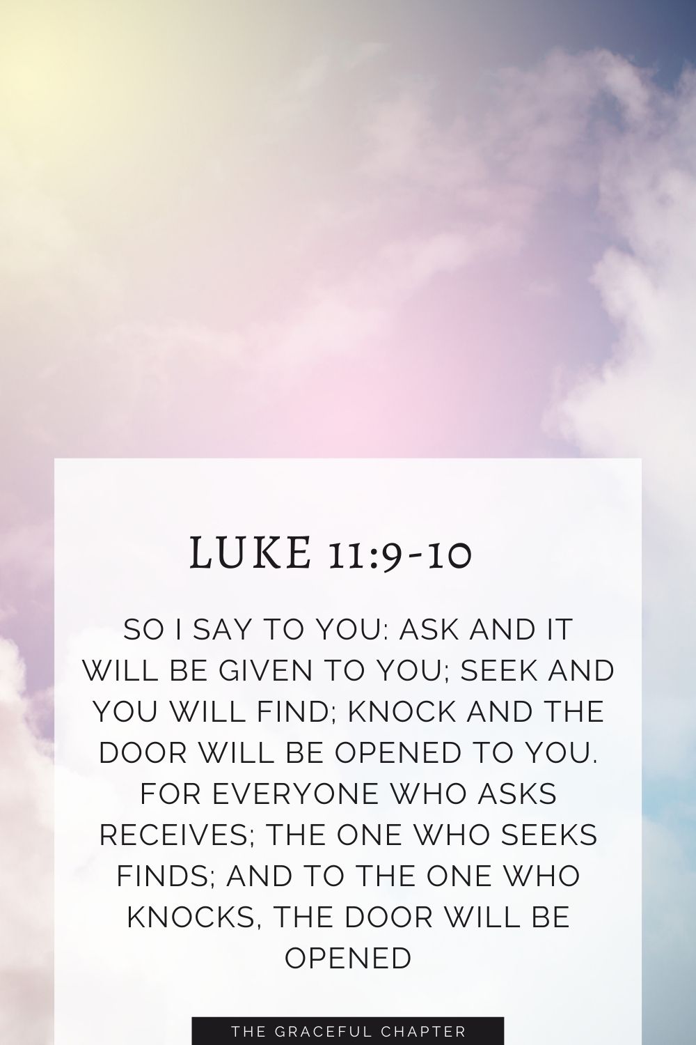 So I say to you: Ask and it will be given to you; seek and you will find; knock and the door will be opened to you. For everyone who asks receives; the one who seeks finds; and to the one who knocks, the door will be opened. Luke 11:9-10