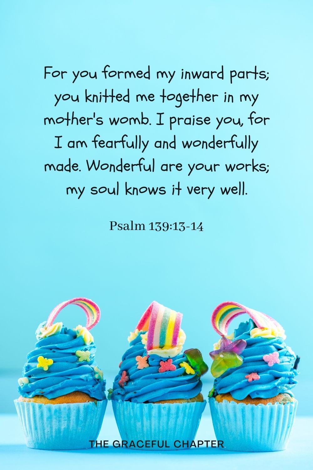 For you formed my inward parts; you knitted me together in my mother's womb. I praise you, for I am fearfully and wonderfully made. Wonderful are your works; my soul knows it very well. Psalm 139:13-14