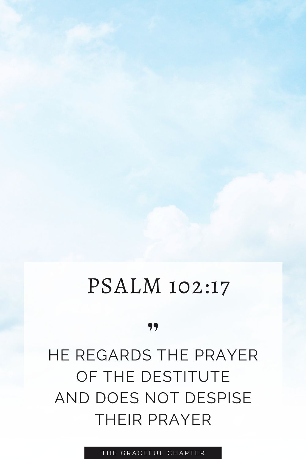 He regards the prayer of the destitute and does not despise their prayer. Psalm 102:17